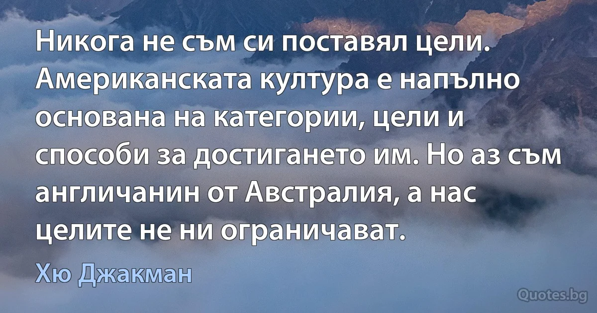 Никога не съм си поставял цели. Американската култура е напълно основана на категории, цели и способи за достигането им. Но аз съм англичанин от Австралия, а нас целите не ни ограничават. (Хю Джакман)