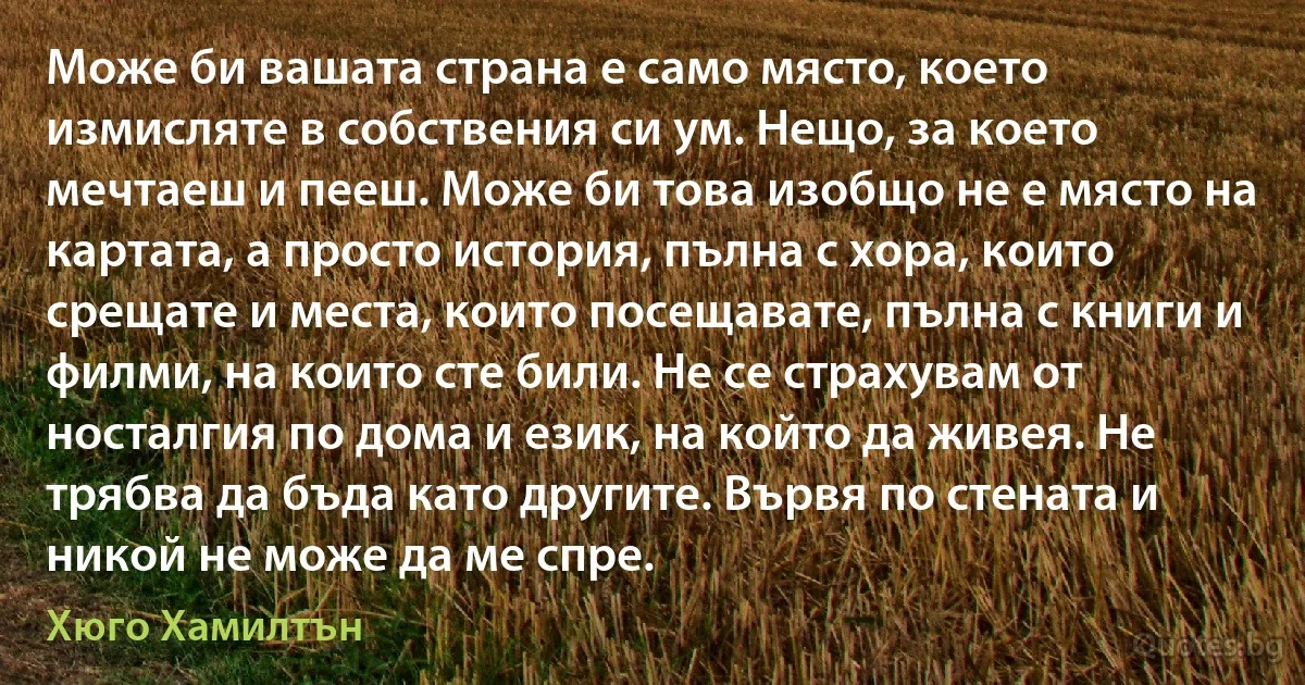 Може би вашата страна е само място, което измисляте в собствения си ум. Нещо, за което мечтаеш и пееш. Може би това изобщо не е място на картата, а просто история, пълна с хора, които срещате и места, които посещавате, пълна с книги и филми, на които сте били. Не се страхувам от носталгия по дома и език, на който да живея. Не трябва да бъда като другите. Вървя по стената и никой не може да ме спре. (Хюго Хамилтън)