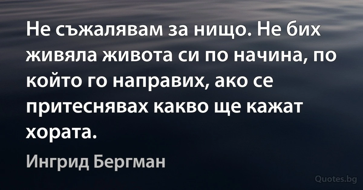 Не съжалявам за нищо. Не бих живяла живота си по начина, по който го направих, ако се притеснявах какво ще кажат хората. (Ингрид Бергман)