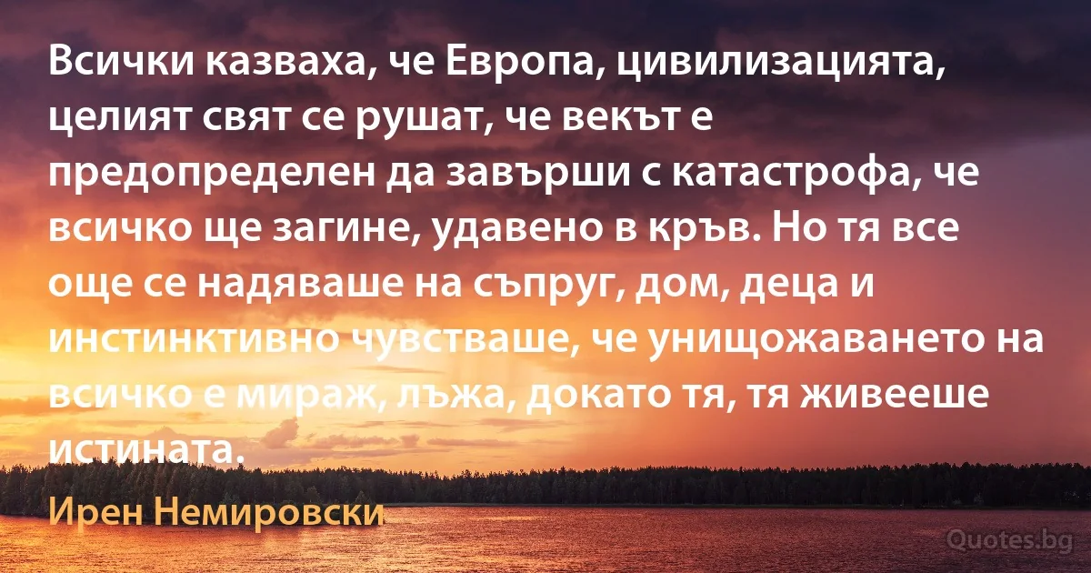 Всички казваха, че Европа, цивилизацията, целият свят се рушат, че векът е предопределен да завърши с катастрофа, че всичко ще загине, удавено в кръв. Но тя все още се надяваше на съпруг, дом, деца и инстинктивно чувстваше, че унищожаването на всичко е мираж, лъжа, докато тя, тя живееше истината. (Ирен Немировски)