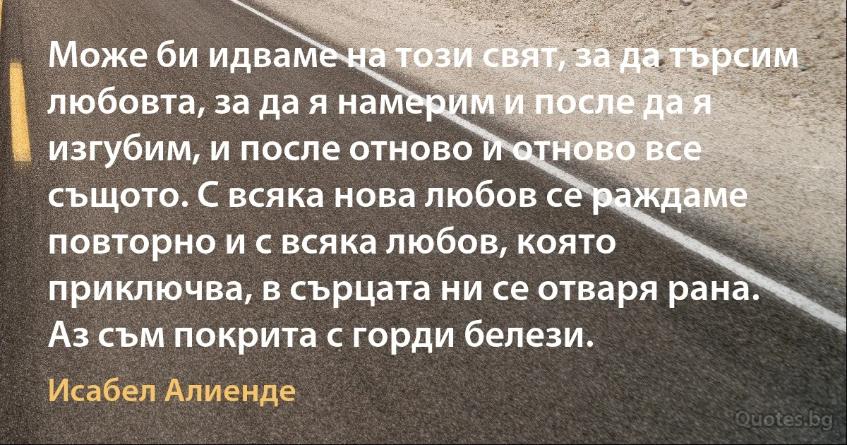 Може би идваме на този свят, за да търсим любовта, за да я намерим и после да я изгубим, и после отново и отново все същото. С всяка нова любов се раждаме повторно и с всяка любов, която приключва, в сърцата ни се отваря рана. Аз съм покрита с горди белези. (Исабел Алиенде)