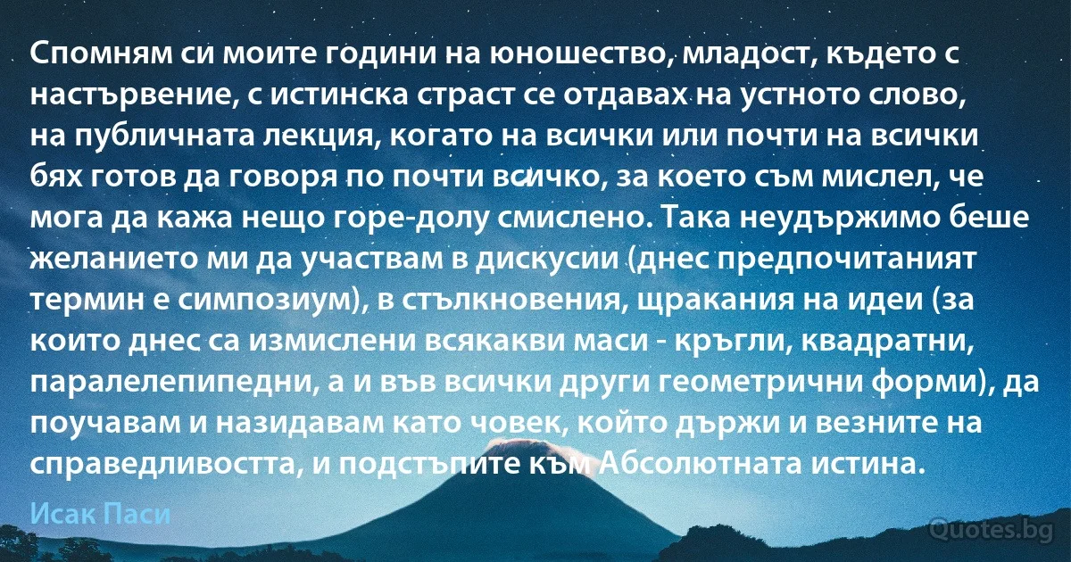 Спомням си моите години на юношество, младост, където с настървение, с истинска страст се отдавах на устното слово, на публичната лекция, когато на всички или почти на всички бях готов да говоря по почти всичко, за което съм мислел, че мога да кажа нещо горе-долу смислено. Така неудържимо беше желанието ми да участвам в дискусии (днес предпочитаният термин е симпозиум), в стълкновения, щракания на идеи (за които днес са измислени всякакви маси - кръгли, квадратни, паралелепипедни, а и във всички други геометрични форми), да поучавам и назидавам като човек, който държи и везните на справедливостта, и подстъпите към Абсолютната истина. (Исак Паси)