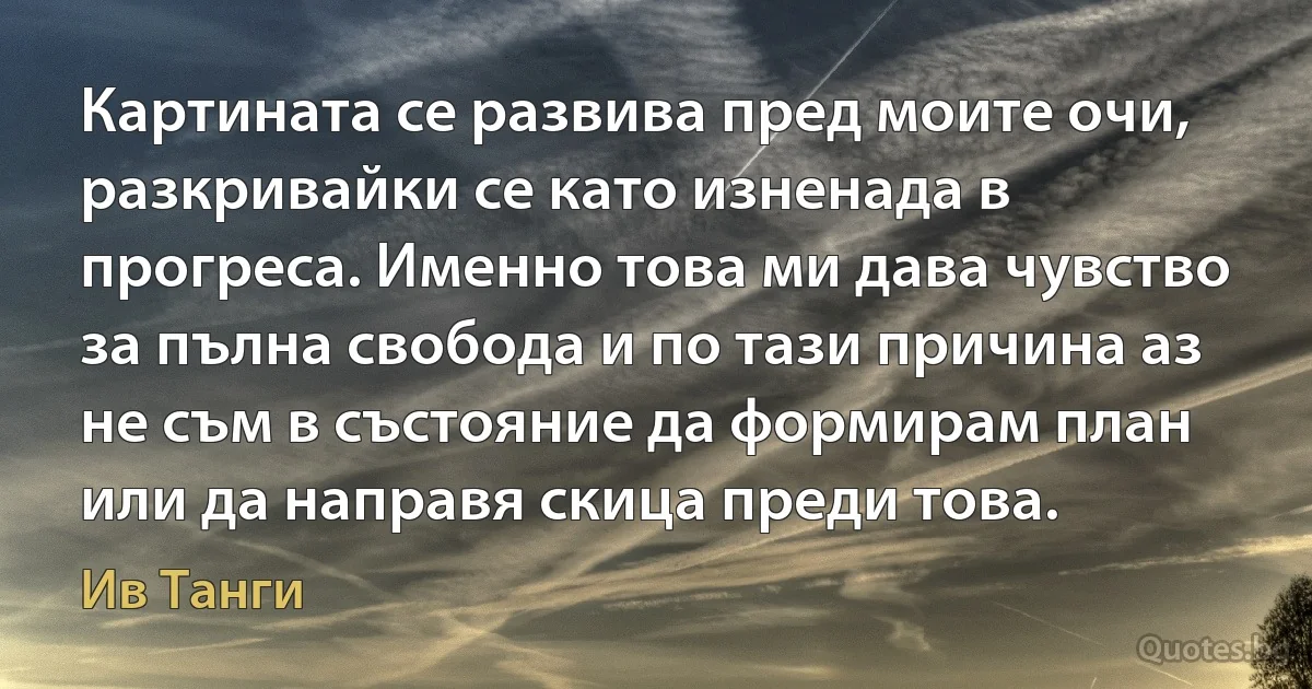 Картината се развива пред моите очи, разкривайки се като изненада в прогреса. Именно това ми дава чувство за пълна свобода и по тази причина аз не съм в състояние да формирам план или да направя скица преди това. (Ив Танги)