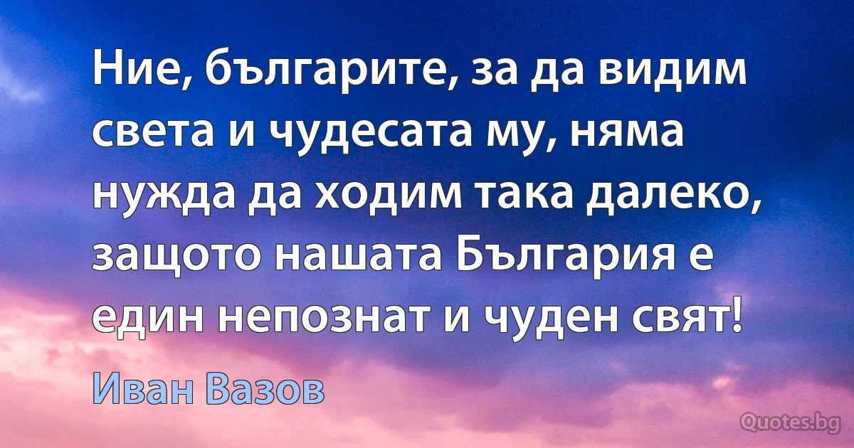 Ние, българите, за да видим света и чудесата му, няма нужда да ходим така далеко, защото нашата България е един непознат и чуден свят! (Иван Вазов)