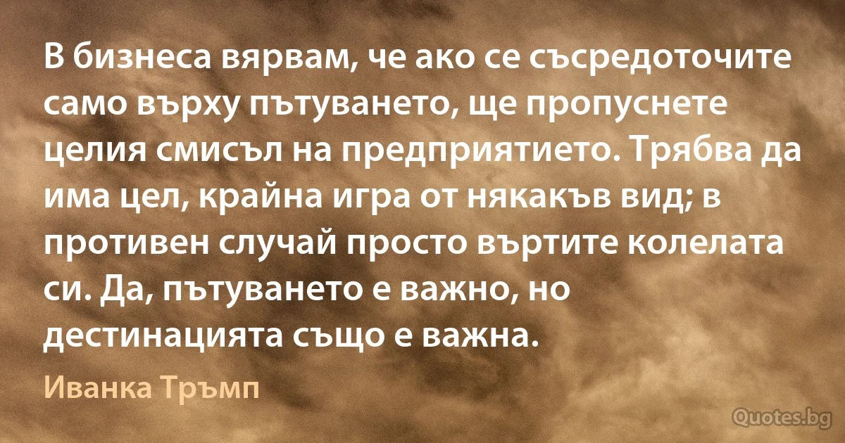 В бизнеса вярвам, че ако се съсредоточите само върху пътуването, ще пропуснете целия смисъл на предприятието. Трябва да има цел, крайна игра от някакъв вид; в противен случай просто въртите колелата си. Да, пътуването е важно, но дестинацията също е важна. (Иванка Тръмп)