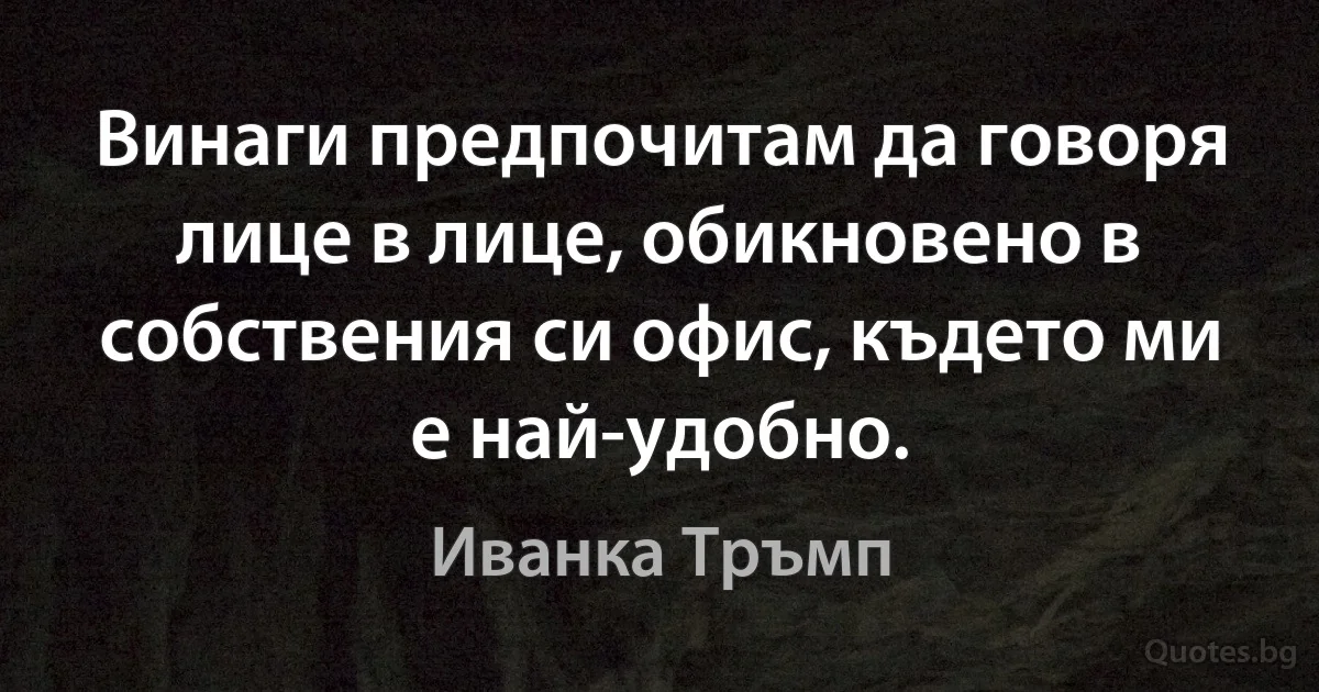 Винаги предпочитам да говоря лице в лице, обикновено в собствения си офис, където ми е най-удобно. (Иванка Тръмп)