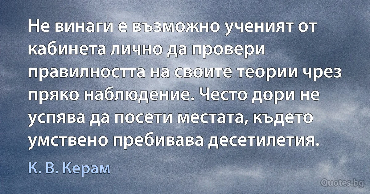 Не винаги е възможно ученият от кабинета лично да провери правилността на своите теории чрез пряко наблюдение. Често дори не успява да посети местата, където умствено пребивава десетилетия. (К. В. Керам)