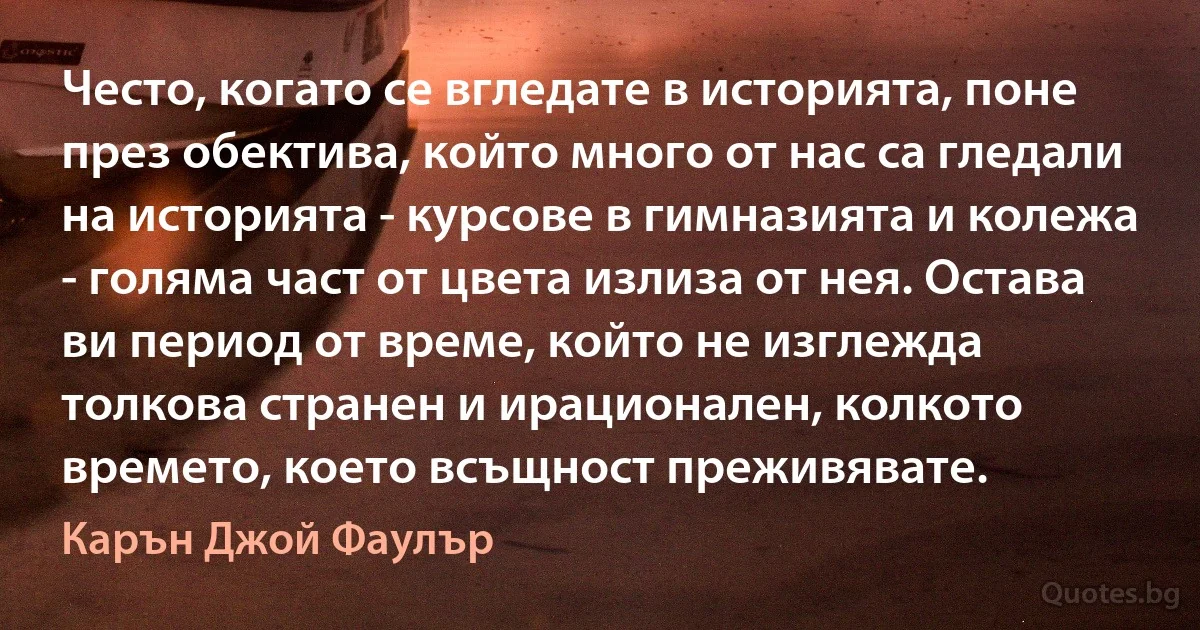 Често, когато се вгледате в историята, поне през обектива, който много от нас са гледали на историята - курсове в гимназията и колежа - голяма част от цвета излиза от нея. Остава ви период от време, който не изглежда толкова странен и ирационален, колкото времето, което всъщност преживявате. (Карън Джой Фаулър)