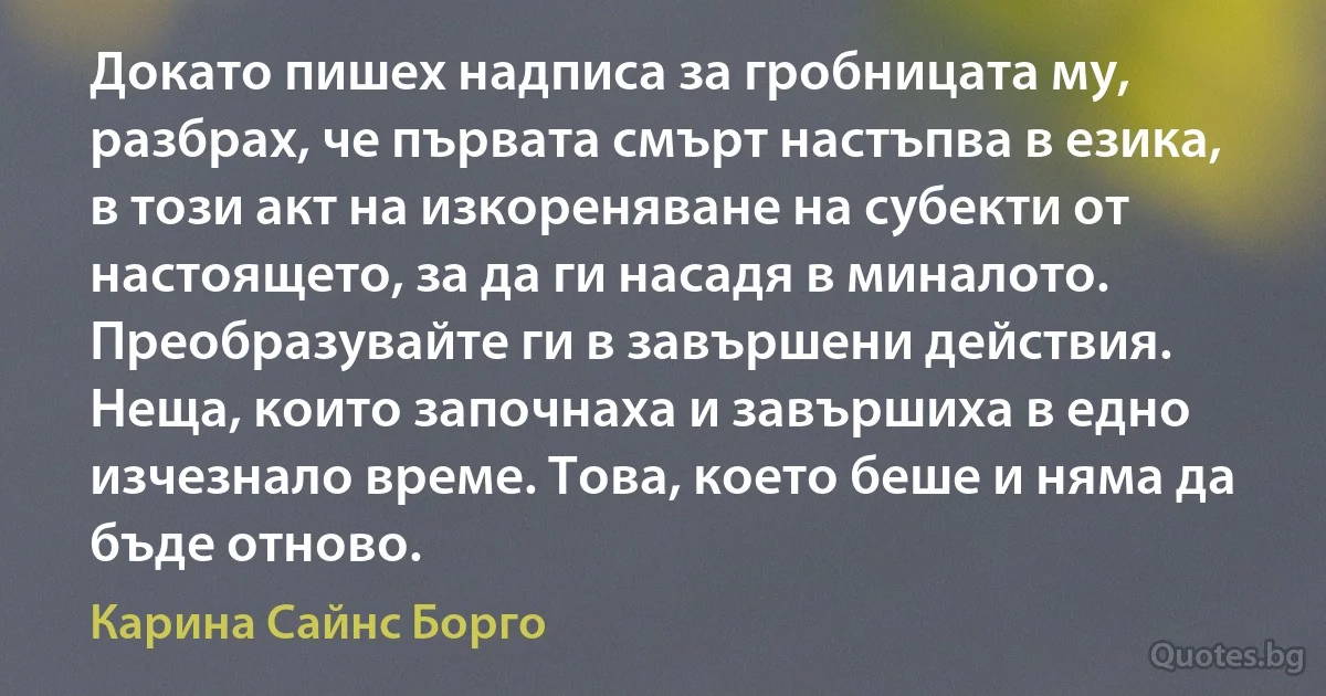 Докато пишех надписа за гробницата му, разбрах, че първата смърт настъпва в езика, в този акт на изкореняване на субекти от настоящето, за да ги насадя в миналото. Преобразувайте ги в завършени действия. Неща, които започнаха и завършиха в едно изчезнало време. Това, което беше и няма да бъде отново. (Карина Сайнс Борго)