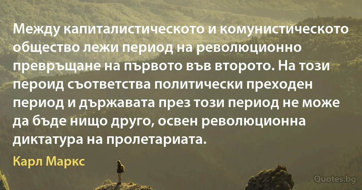 Между капиталистическото и комунистическото общество лежи период на революционно превръщане на първото във второто. На този пероид съответства политически преходен период и държавата през този период не може да бъде нищо друго, освен революционна диктатура на пролетариата. (Карл Маркс)