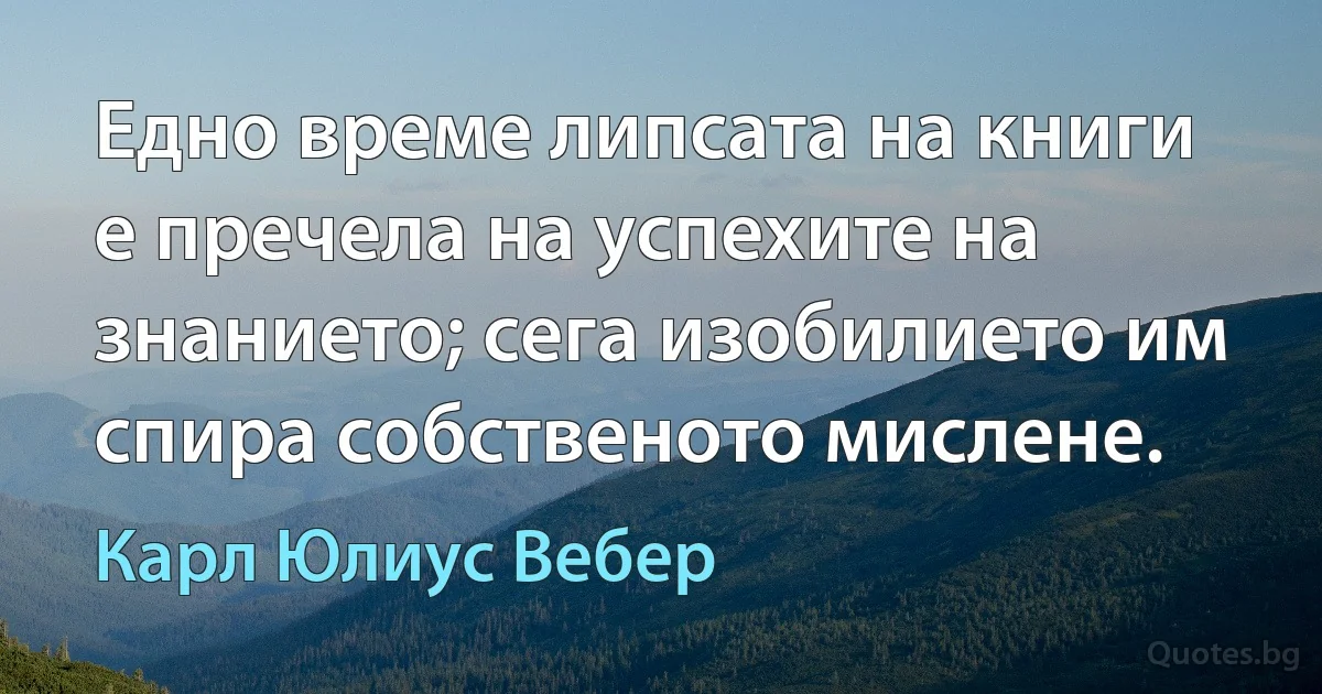 Едно време липсата на книги е пречела на успехите на знанието; сега изобилието им спира собственото мислене. (Карл Юлиус Вебер)