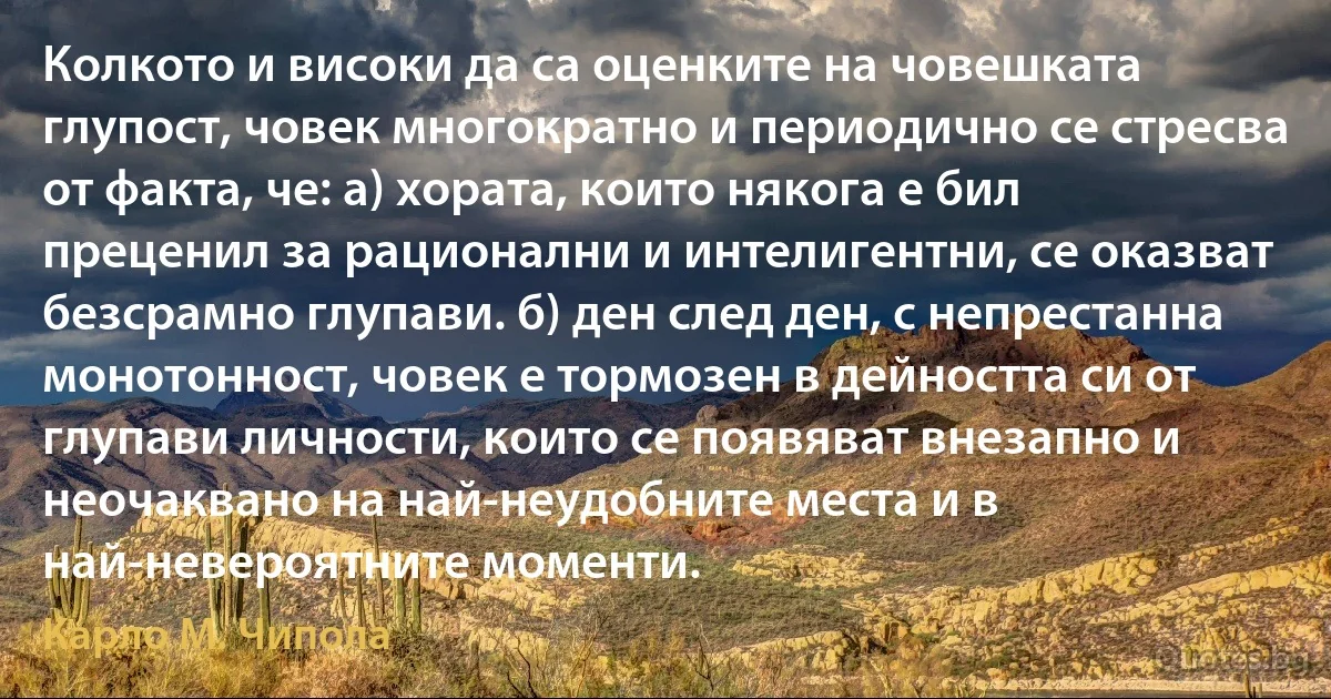 Колкото и високи да са оценките на човешката глупост, човек многократно и периодично се стресва от факта, че: а) хората, които някога е бил преценил за рационални и интелигентни, се оказват безсрамно глупави. б) ден след ден, с непрестанна монотонност, човек е тормозен в дейността си от глупави личности, които се появяват внезапно и неочаквано на най-неудобните места и в най-невероятните моменти. (Карло М. Чипола)