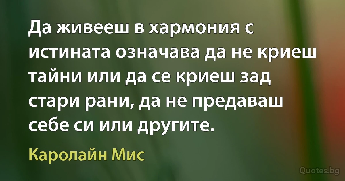 Да живееш в хармония с истината означава да не криеш тайни или да се криеш зад стари рани, да не предаваш себе си или другите. (Каролайн Мис)