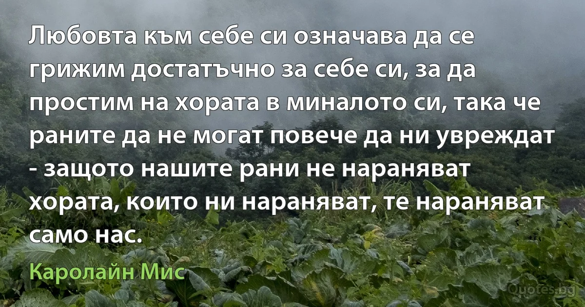 Любовта към себе си означава да се грижим достатъчно за себе си, за да простим на хората в миналото си, така че раните да не могат повече да ни увреждат - защото нашите рани не нараняват хората, които ни нараняват, те нараняват само нас. (Каролайн Мис)