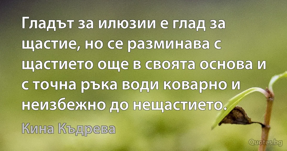 Гладът за илюзии е глад за щастие, но се разминава с щастието още в своята основа и с точна ръка води коварно и неизбежно до нещастието. (Кина Къдрева)