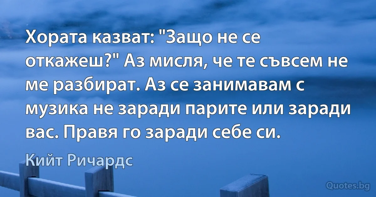 Хората казват: "Защо не се откажеш?" Аз мисля, че те съвсем не ме разбират. Аз се занимавам с музика не заради парите или заради вас. Правя го заради себе си. (Кийт Ричардс)