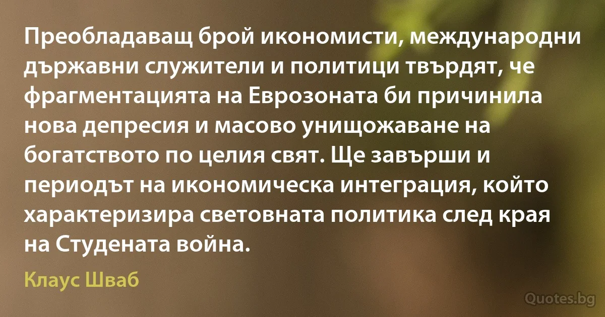 Преобладаващ брой икономисти, международни държавни служители и политици твърдят, че фрагментацията на Еврозоната би причинила нова депресия и масово унищожаване на богатството по целия свят. Ще завърши и периодът на икономическа интеграция, който характеризира световната политика след края на Студената война. (Клаус Шваб)