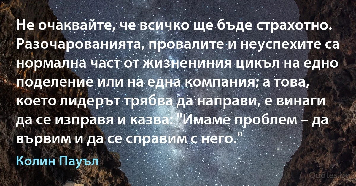 Не очаквайте, че всичко ще бъде страхотно. Разочарованията, провалите и неуспехите са нормална част от жизнениния цикъл на едно поделение или на една компания; а това, което лидерът трябва да направи, е винаги да се изправя и казва: "Имаме проблем – да вървим и да се справим с него." (Колин Пауъл)