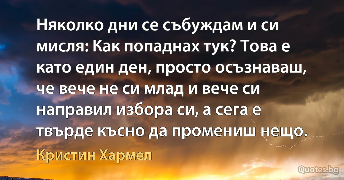 Няколко дни се събуждам и си мисля: Как попаднах тук? Това е като един ден, просто осъзнаваш, че вече не си млад и вече си направил избора си, а сега е твърде късно да промениш нещо. (Кристин Хармел)