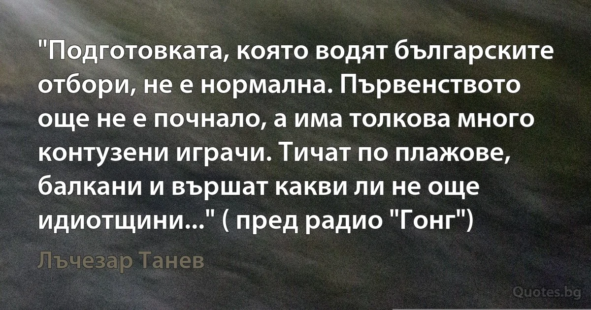 "Подготовката, която водят българските отбори, не е нормална. Първенството още не е почнало, а има толкова много контузени играчи. Тичат по плажове, балкани и вършат какви ли не още идиотщини..." ( пред радио "Гонг") (Лъчезар Танев)