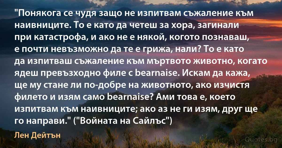 "Понякога се чудя защо не изпитвам съжаление към наивниците. То е като да четеш за хора, загинали при катастрофа, и ако не е някой, когото познаваш, е почти невъзможно да те е грижа, нали? То е като да изпитваш съжаление към мъртвото животно, когато ядеш превъзходно филе с bearnaise. Искам да кажа, ще му стане ли по-добре на животното, ако изчистя филето и изям само bearnaise? Ами това е, което изпитвам към наивниците; ако аз не ги изям, друг ще го направи." ("Войната на Сайлъс") (Лен Дейтън)