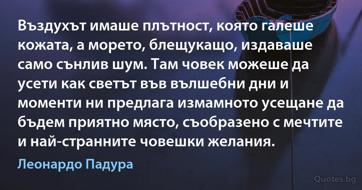 Въздухът имаше плътност, която галеше кожата, а морето, блещукащо, издаваше само сънлив шум. Там човек можеше да усети как светът във вълшебни дни и моменти ни предлага измамното усещане да бъдем приятно място, съобразено с мечтите и най-странните човешки желания. (Леонардо Падура)