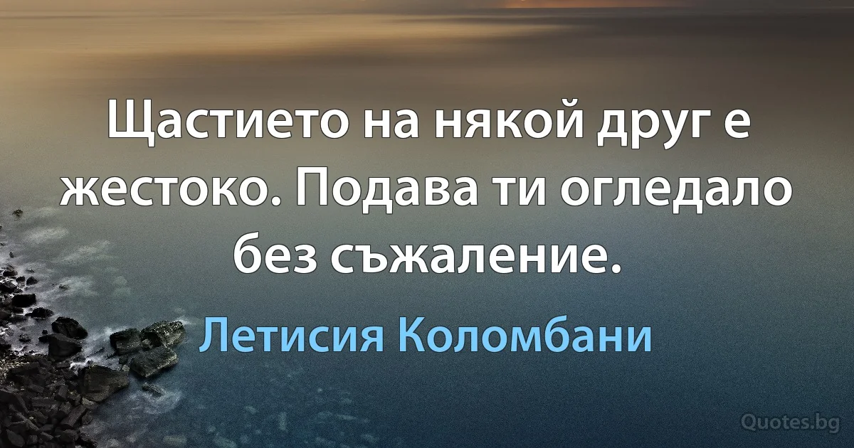 Щастието на някой друг е жестоко. Подава ти огледало без съжаление. (Летисия Коломбани)