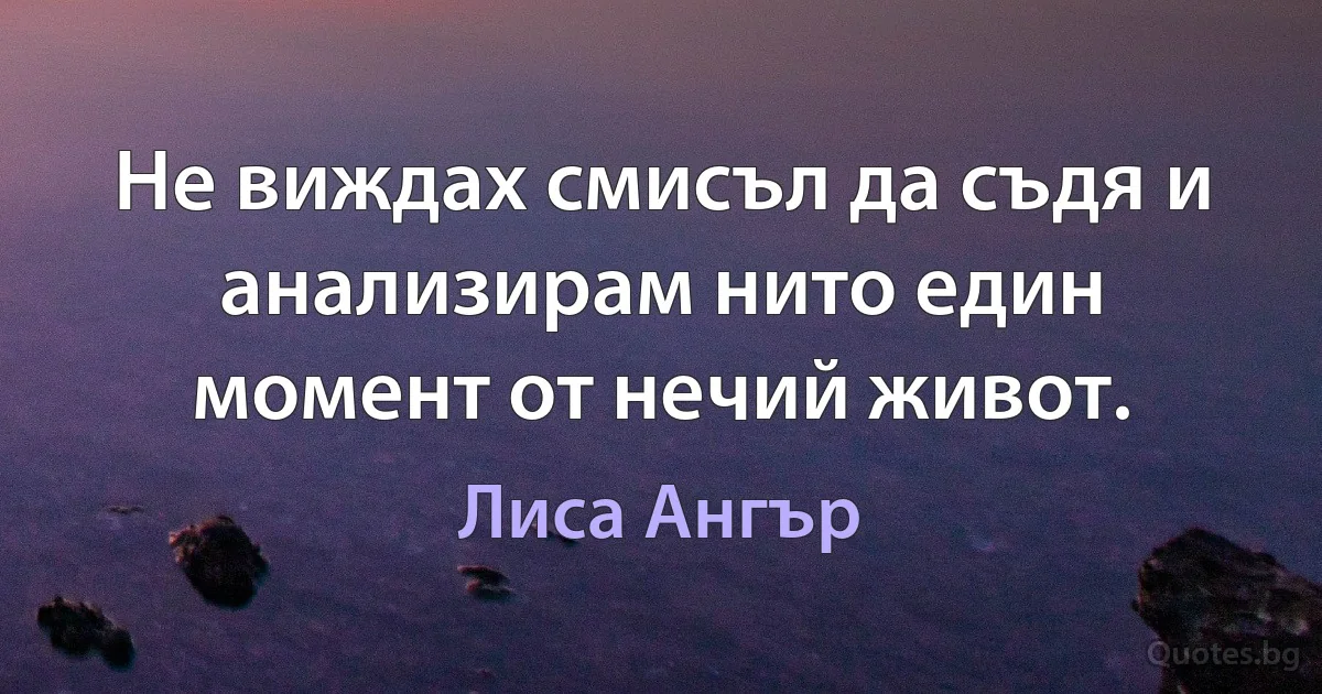 Не виждах смисъл да съдя и анализирам нито един момент от нечий живот. (Лиса Ангър)