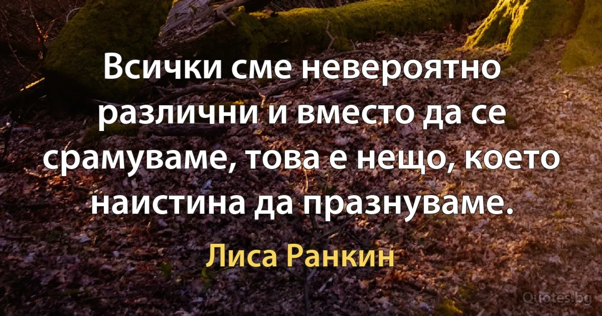 Всички сме невероятно различни и вместо да се срамуваме, това е нещо, което наистина да празнуваме. (Лиса Ранкин)