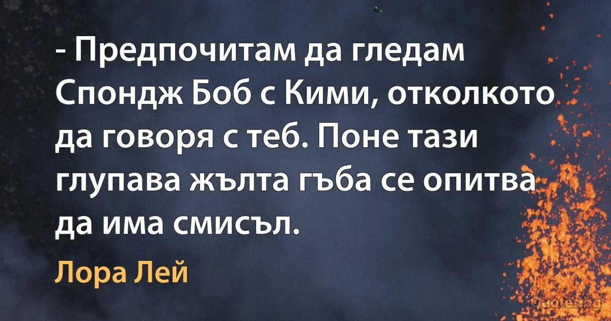 - Предпочитам да гледам Спондж Боб с Кими, отколкото да говоря с теб. Поне тази глупава жълта гъба се опитва да има смисъл. (Лора Лей)