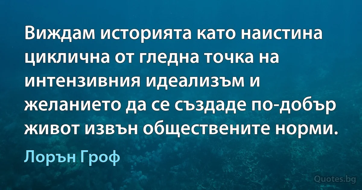 Виждам историята като наистина циклична от гледна точка на интензивния идеализъм и желанието да се създаде по-добър живот извън обществените норми. (Лорън Гроф)