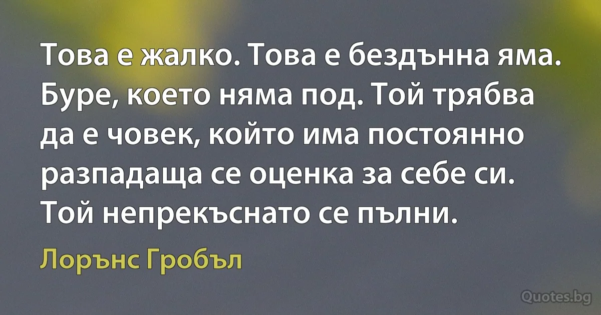 Това е жалко. Това е бездънна яма. Буре, което няма под. Той трябва да е човек, който има постоянно разпадаща се оценка за себе си. Той непрекъснато се пълни. (Лорънс Гробъл)