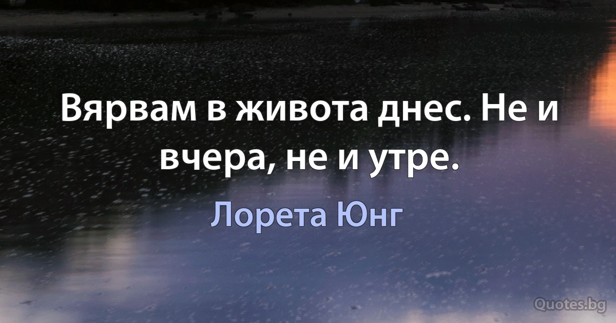 Вярвам в живота днес. Не и вчера, не и утре. (Лорета Юнг)