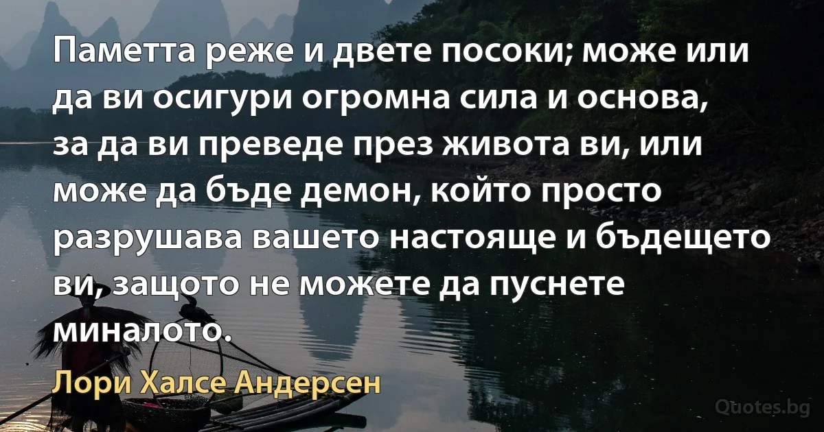 Паметта реже и двете посоки; може или да ви осигури огромна сила и основа, за да ви преведе през живота ви, или може да бъде демон, който просто разрушава вашето настояще и бъдещето ви, защото не можете да пуснете миналото. (Лори Халсе Андерсен)