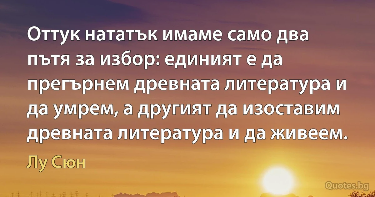 Оттук нататък имаме само два пътя за избор: единият е да прегърнем древната литература и да умрем, а другият да изоставим древната литература и да живеем. (Лу Сюн)