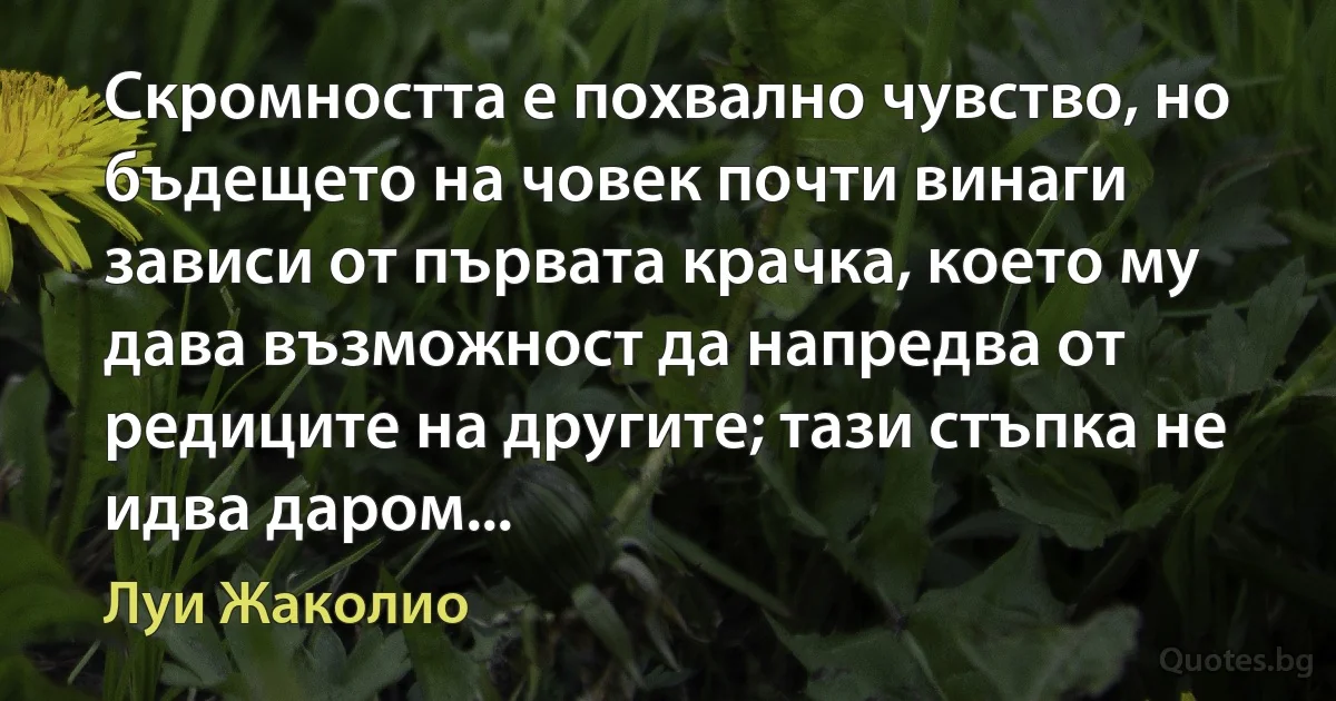 Скромността е похвално чувство, но бъдещето на човек почти винаги зависи от първата крачка, което му дава възможност да напредва от редиците на другите; тази стъпка не идва даром... (Луи Жаколио)