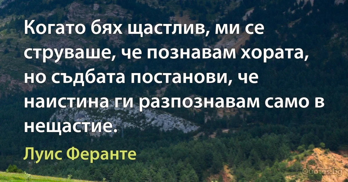 Когато бях щастлив, ми се струваше, че познавам хората, но съдбата постанови, че наистина ги разпознавам само в нещастие. (Луис Феранте)