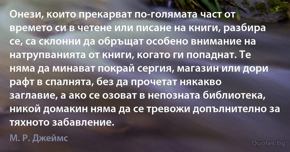 Онези, които прекарват по-голямата част от времето си в четене или писане на книги, разбира се, са склонни да обръщат особено внимание на натрупванията от книги, когато ги попаднат. Те няма да минават покрай сергия, магазин или дори рафт в спалнята, без да прочетат някакво заглавие, а ако се озоват в непозната библиотека, никой домакин няма да се тревожи допълнително за тяхното забавление. (М. Р. Джеймс)