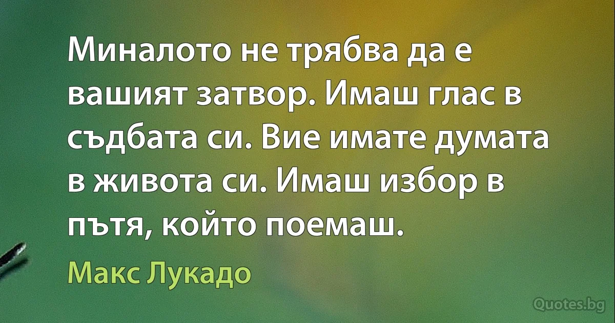 Миналото не трябва да е вашият затвор. Имаш глас в съдбата си. Вие имате думата в живота си. Имаш избор в пътя, който поемаш. (Макс Лукадо)