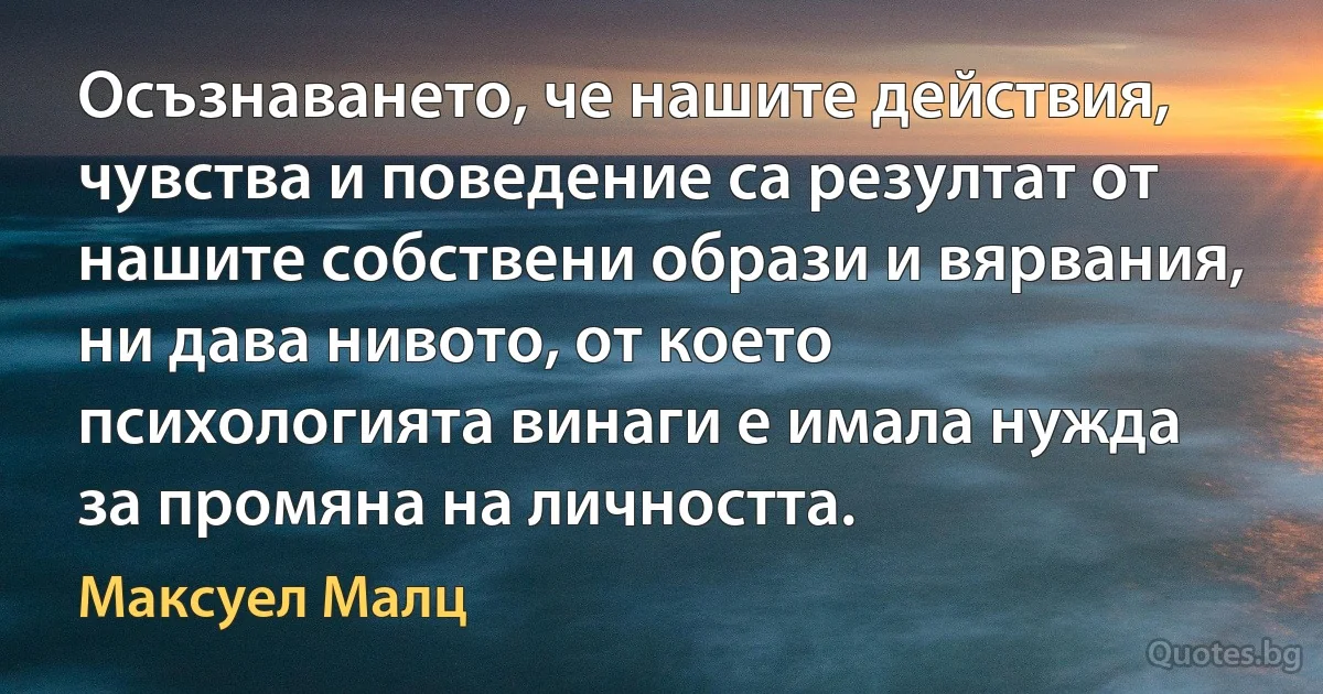 Осъзнаването, че нашите действия, чувства и поведение са резултат от нашите собствени образи и вярвания, ни дава нивото, от което психологията винаги е имала нужда за промяна на личността. (Максуел Малц)