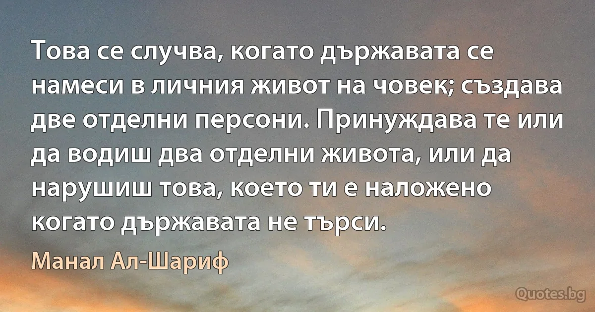 Това се случва, когато държавата се намеси в личния живот на човек; създава две отделни персони. Принуждава те или да водиш два отделни живота, или да нарушиш това, което ти е наложено когато държавата не търси. (Манал Ал-Шариф)