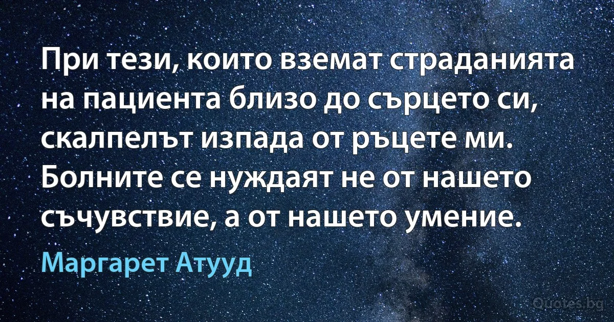 При тези, които вземат страданията на пациента близо до сърцето си, скалпелът изпада от ръцете ми. Болните се нуждаят не от нашето съчувствие, а от нашето умение. (Маргарет Атууд)