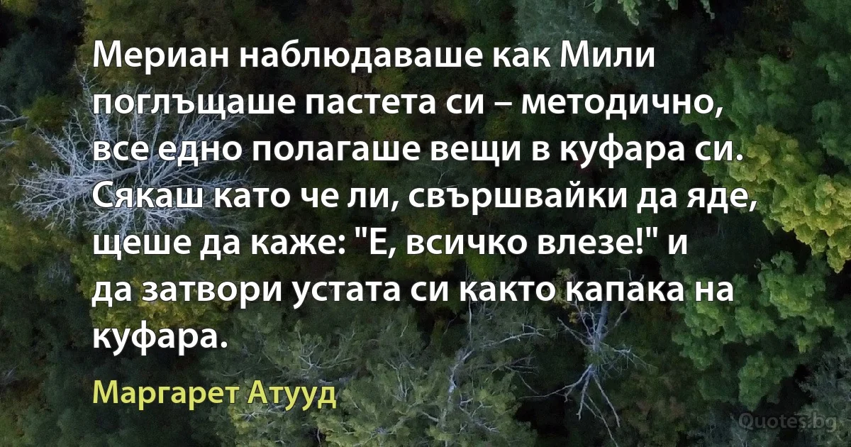 Мериан наблюдаваше как Мили поглъщаше пастета си – методично, все едно полагаше вещи в куфара си. Сякаш като че ли, свършвайки да яде, щеше да каже: "Е, всичко влезе!" и да затвори устата си както капака на куфара. (Маргарет Атууд)