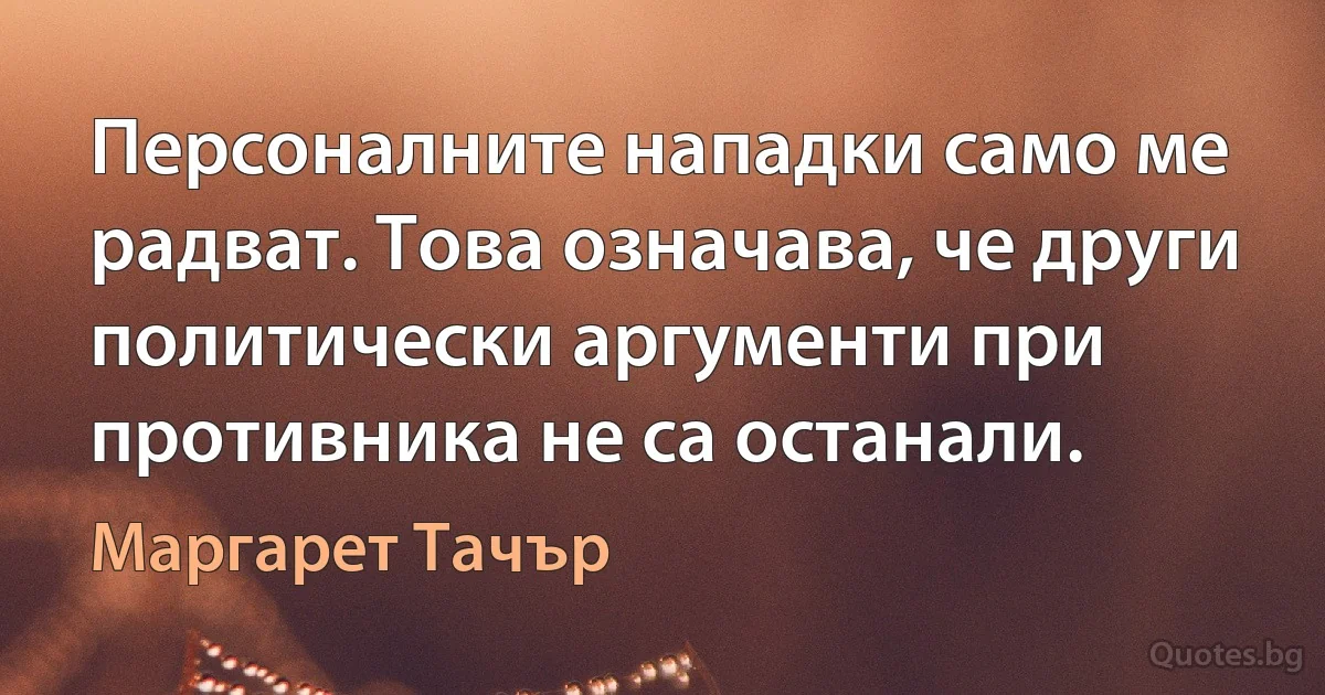 Персоналните нападки само ме радват. Това означава, че други политически аргументи при противника не са останали. (Маргарет Тачър)