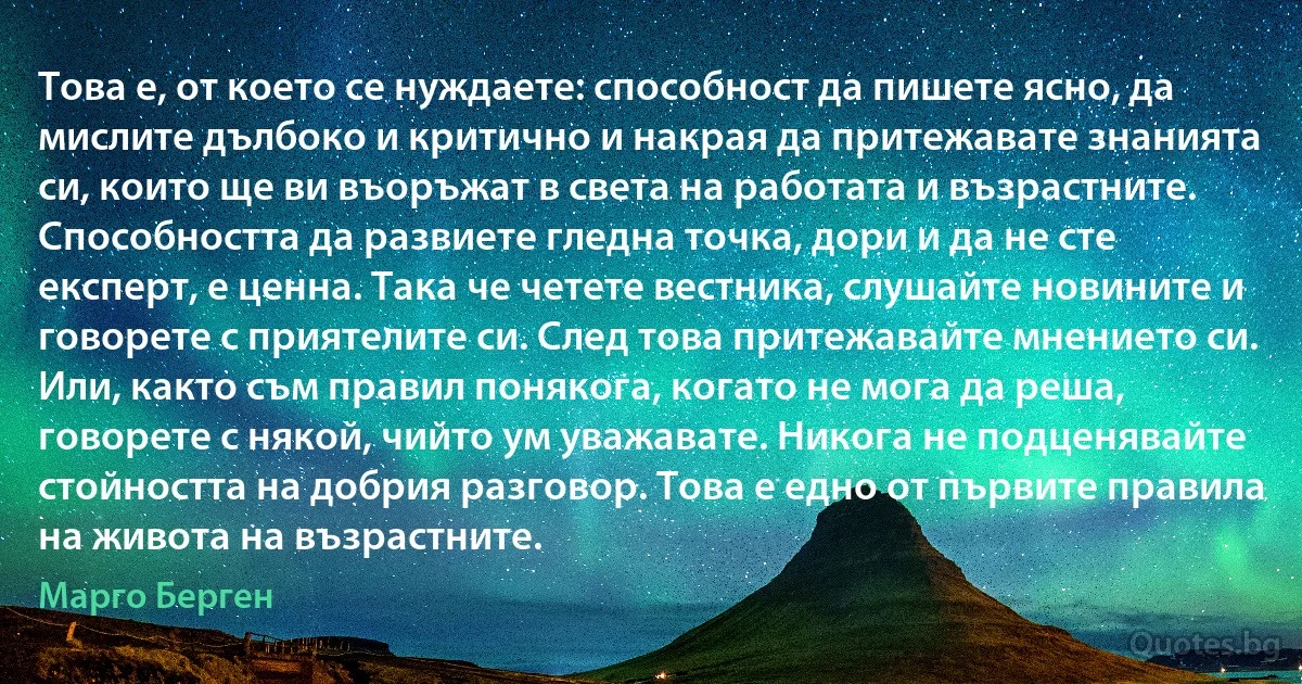 Това е, от което се нуждаете: способност да пишете ясно, да мислите дълбоко и критично и накрая да притежавате знанията си, които ще ви въоръжат в света на работата и възрастните. Способността да развиете гледна точка, дори и да не сте експерт, е ценна. Така че четете вестника, слушайте новините и говорете с приятелите си. След това притежавайте мнението си. Или, както съм правил понякога, когато не мога да реша, говорете с някой, чийто ум уважавате. Никога не подценявайте стойността на добрия разговор. Това е едно от първите правила на живота на възрастните. (Марго Берген)