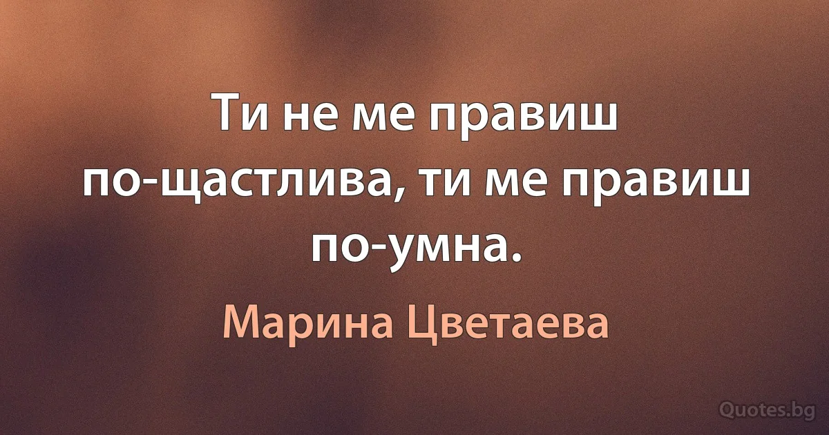 Ти не ме правиш по-щастлива, ти ме правиш по-умна. (Марина Цветаева)