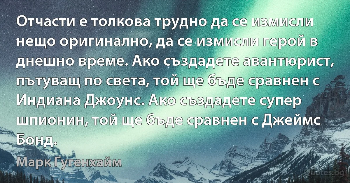 Отчасти е толкова трудно да се измисли нещо оригинално, да се измисли герой в днешно време. Ако създадете авантюрист, пътуващ по света, той ще бъде сравнен с Индиана Джоунс. Ако създадете супер шпионин, той ще бъде сравнен с Джеймс Бонд. (Марк Гугенхайм)