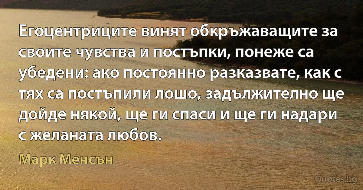 Егоцентриците винят обкръжаващите за своите чувства и постъпки, понеже са убедени: ако постоянно разказвате, как с тях са постъпили лошо, задължително ще дойде някой, ще ги спаси и ще ги надари с желаната любов. (Марк Менсън)