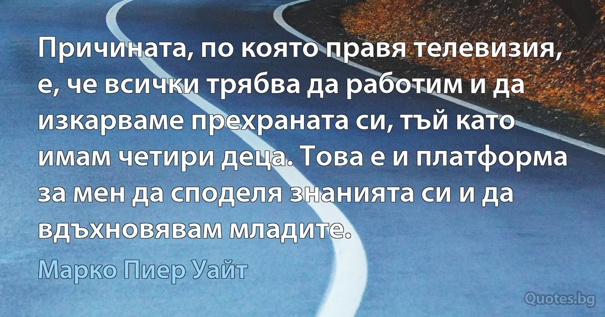 Причината, по която правя телевизия, е, че всички трябва да работим и да изкарваме прехраната си, тъй като имам четири деца. Това е и платформа за мен да споделя знанията си и да вдъхновявам младите. (Марко Пиер Уайт)