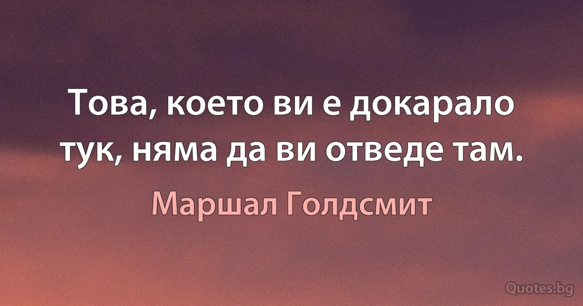 Това, което ви е докарало тук, няма да ви отведе там. (Маршал Голдсмит)